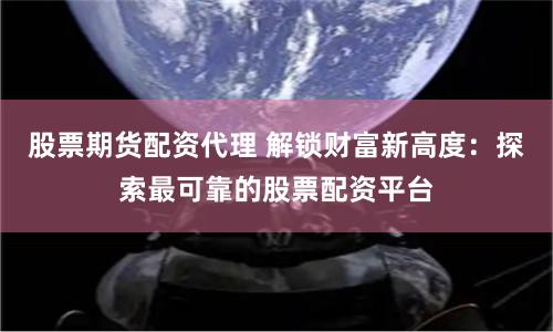 股票期货配资代理 解锁财富新高度：探索最可靠的股票配资平台