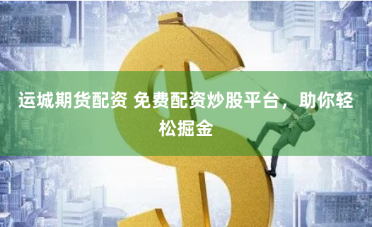 运城期货配资 免费配资炒股平台，助你轻松掘金
