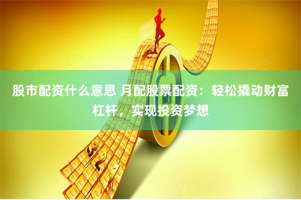 股市配资什么意思 月配股票配资：轻松撬动财富杠杆，实现投资梦想