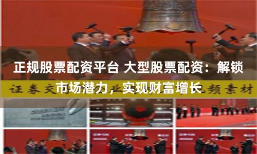 正规股票配资平台 大型股票配资：解锁市场潜力，实现财富增长