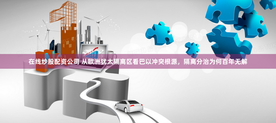 在线炒股配资公司 从欧洲犹太隔离区看巴以冲突根源，隔离分治为何百年无解