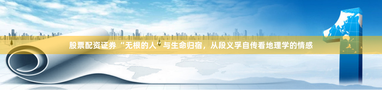 股票配资证券 “无根的人”与生命归宿，从段义孚自传看地理学的情感
