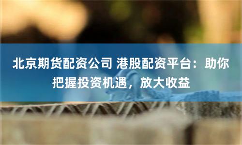 北京期货配资公司 港股配资平台：助你把握投资机遇，放大收益