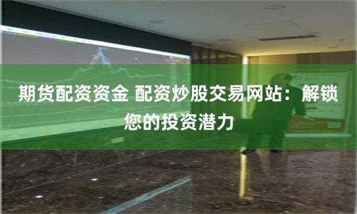 期货配资资金 配资炒股交易网站：解锁您的投资潜力