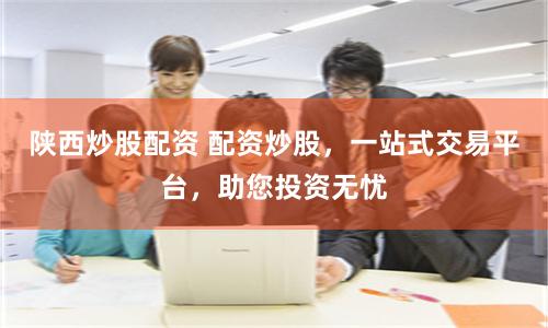 陕西炒股配资 配资炒股，一站式交易平台，助您投资无忧