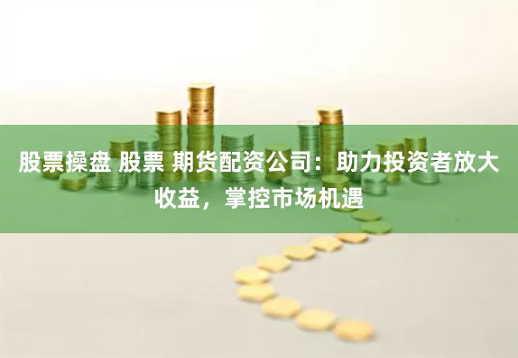 股票操盘 股票 期货配资公司：助力投资者放大收益，掌控市场机遇