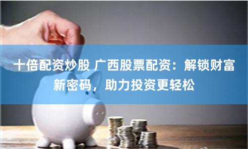 十倍配资炒股 广西股票配资：解锁财富新密码，助力投资更轻松