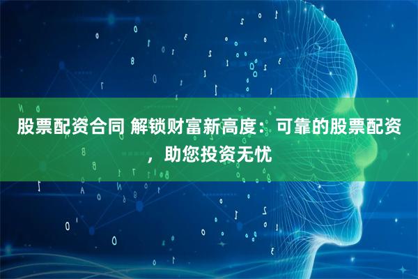 股票配资合同 解锁财富新高度：可靠的股票配资，助您投资无忧