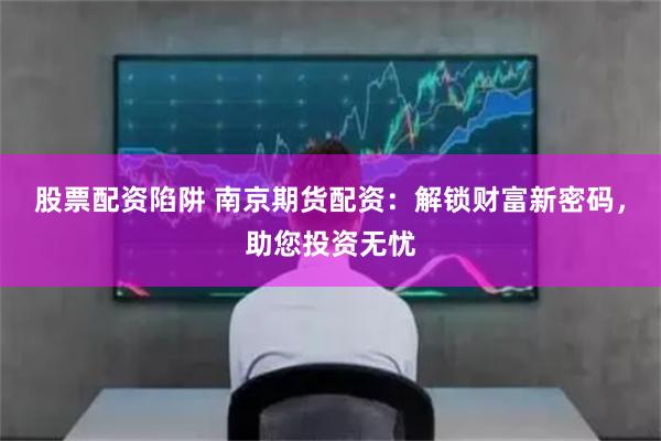 股票配资陷阱 南京期货配资：解锁财富新密码，助您投资无忧