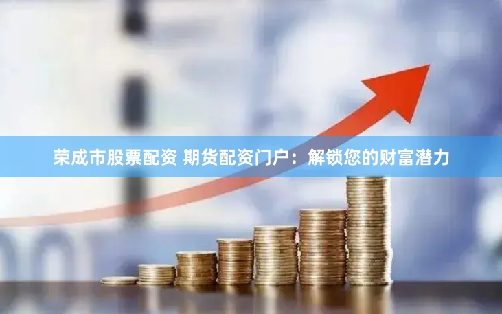 荣成市股票配资 期货配资门户：解锁您的财富潜力