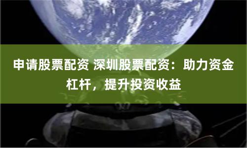 申请股票配资 深圳股票配资：助力资金杠杆，提升投资收益