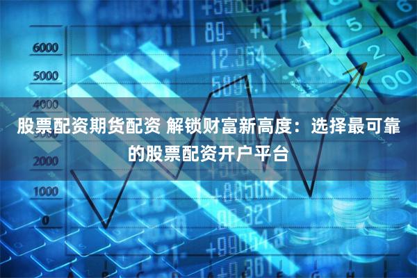 股票配资期货配资 解锁财富新高度：选择最可靠的股票配资开户平台