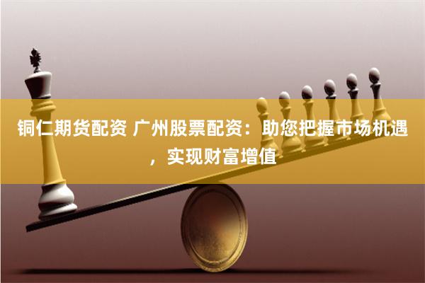 铜仁期货配资 广州股票配资：助您把握市场机遇，实现财富增值