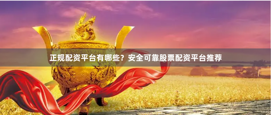 正规配资平台有哪些？安全可靠股票配资平台推荐