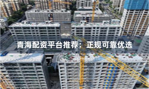 青海配资平台推荐：正规可靠优选
